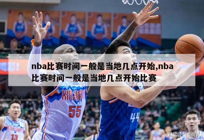 nba比赛时间一般是当地几点开始,nba比赛时间一般是当地几点开始比赛