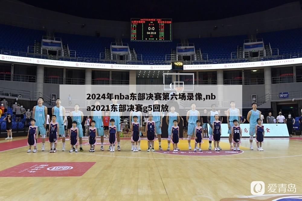 2024年nba东部决赛第六场录像,nba2021东部决赛g5回放